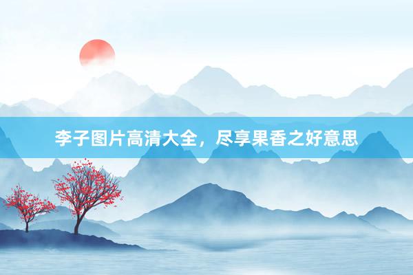 李子图片高清大全，尽享果香之好意思